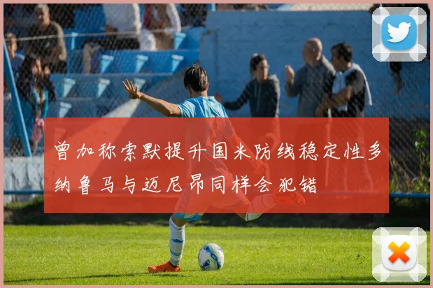 曾加称索默提升国米防线稳定性多纳鲁马与迈尼昂同样会犯错