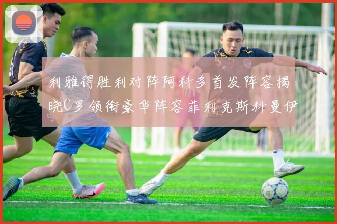 利雅得胜利对阵阿科多首发阵容揭晓C罗领衔豪华阵容菲利克斯科曼伊尼戈齐上阵