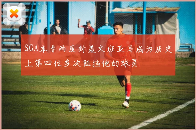SGA本季两度封盖文班亚马成为历史上第四位多次阻挡他的球员