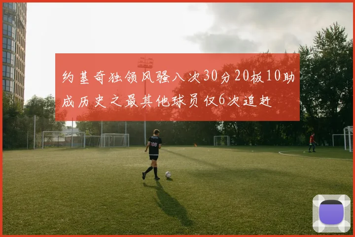 约基奇独领风骚八次30分20板10助成历史之最其他球员仅6次追赶
