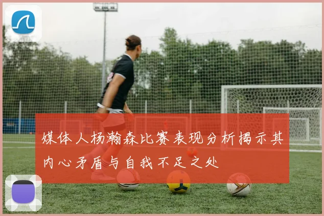 媒体人杨瀚森比赛表现分析揭示其内心矛盾与自我不足之处