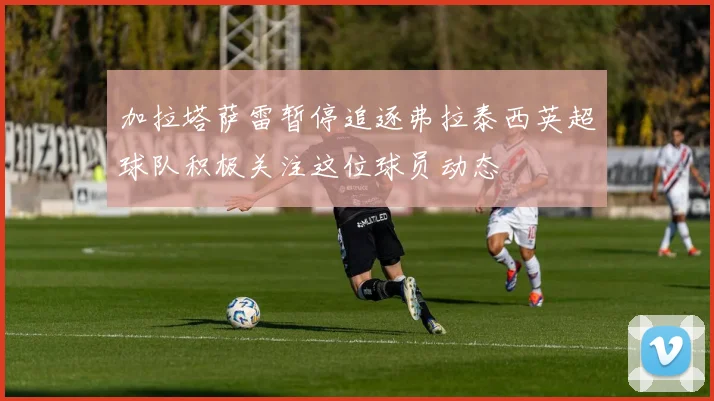 加拉塔萨雷暂停追逐弗拉泰西英超球队积极关注这位球员动态
