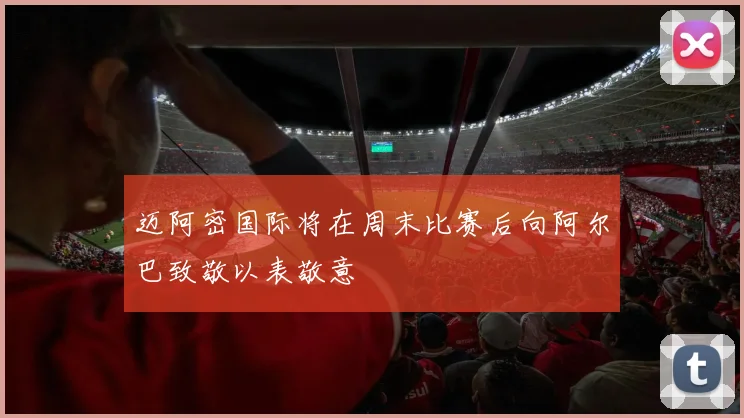 迈阿密国际将在周末比赛后向阿尔巴致敬以表敬意