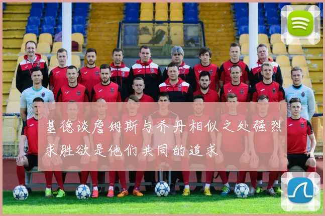 基德谈詹姆斯与乔丹相似之处强烈求胜欲是他们共同的追求