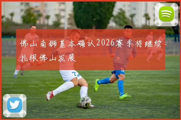 佛山南狮基本确认2026赛季将继续扎根佛山发展