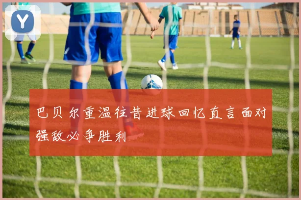 巴贝尔重温往昔进球回忆直言面对强敌必争胜利