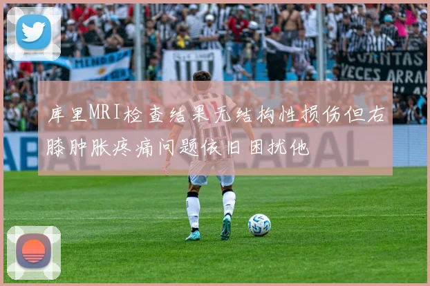 库里MRI检查结果无结构性损伤但右膝肿胀疼痛问题依旧困扰他