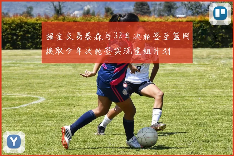 掘金交易泰森与32年次轮签至篮网换取今年次轮签实现重组计划