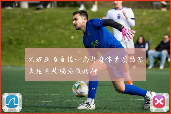 文班亚马自信心态与身体素质的完美结合展现无畏精神