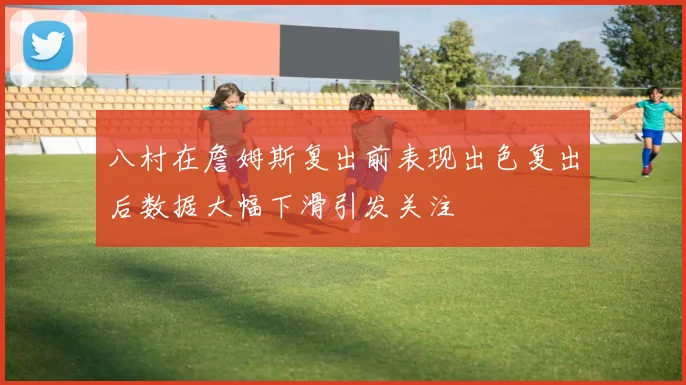 八村在詹姆斯复出前表现出色复出后数据大幅下滑引发关注