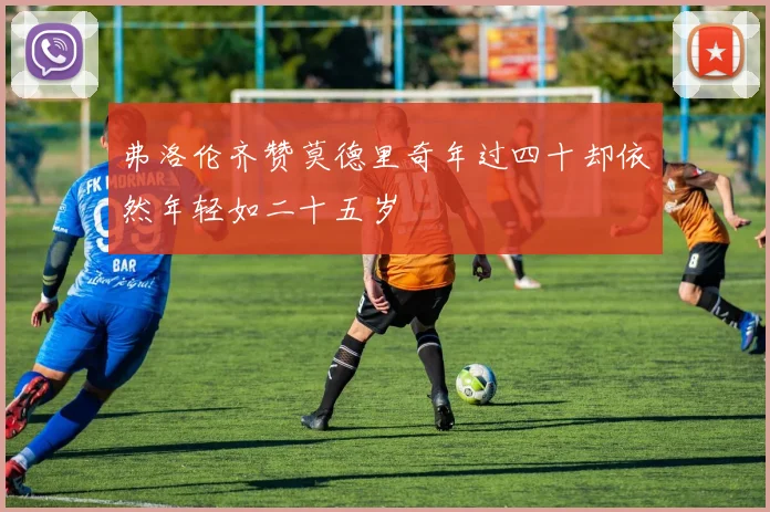 弗洛伦齐赞莫德里奇年过四十却依然年轻如二十五岁