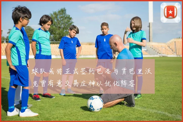 球队或将正式签约巴洛与贾巴里沃克曾有意交易庄神以优化阵容