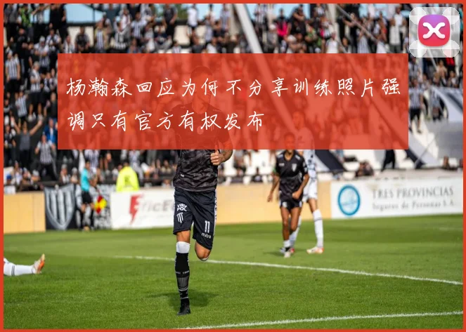 杨瀚森回应为何不分享训练照片强调只有官方有权发布