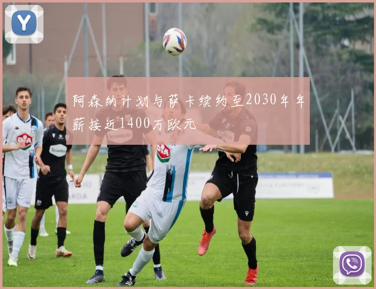 阿森纳计划与萨卡续约至2030年年薪接近1400万欧元