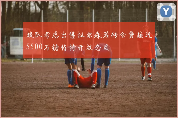 狼队考虑出售拉尔森若转会费接近5500万镑将持开放态度