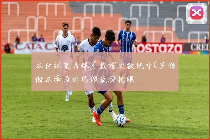 本世纪皇马球员戴帽次数统计C罗领衔本泽马姆巴佩表现抢眼