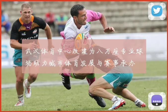 武汉体育中心改建为八万座专业球场助力城市体育发展与赛事承办