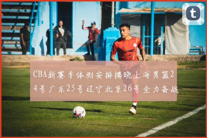 CBA新赛季体测安排揭晓上海男篮24号广东25号辽宁北京26号全力备战