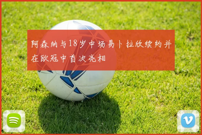 阿森纳与18岁中场易卜拉欣续约并在欧冠中首次亮相