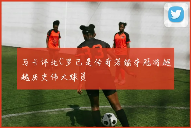 马卡评论C罗已是传奇若能夺冠将超越历史伟大球员