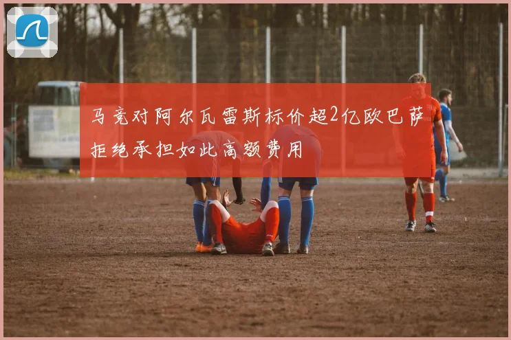 马竞对阿尔瓦雷斯标价超2亿欧巴萨拒绝承担如此高额费用