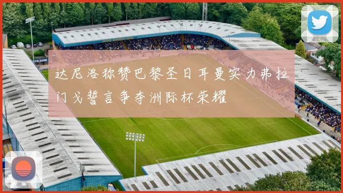 达尼洛称赞巴黎圣日耳曼实力弗拉门戈誓言争夺洲际杯荣耀