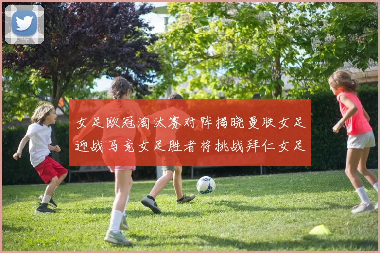 女足欧冠淘汰赛对阵揭晓曼联女足迎战马竞女足胜者将挑战拜仁女足