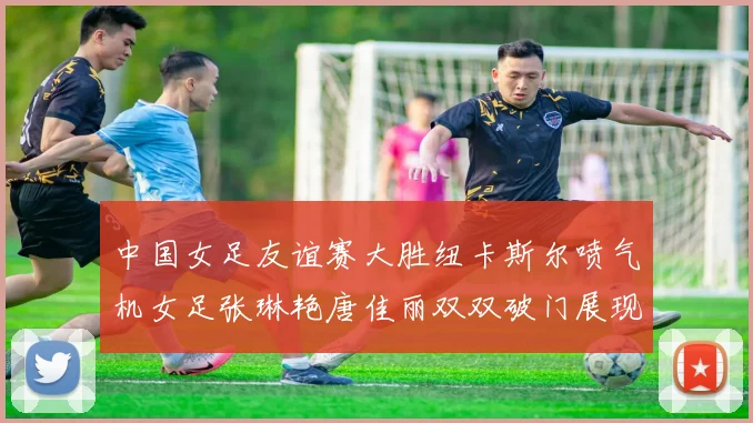 中国女足友谊赛大胜纽卡斯尔喷气机女足张琳艳唐佳丽双双破门展现实力