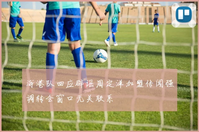 海港队回应辟谣周定洋加盟传闻强调转会窗口无关联系