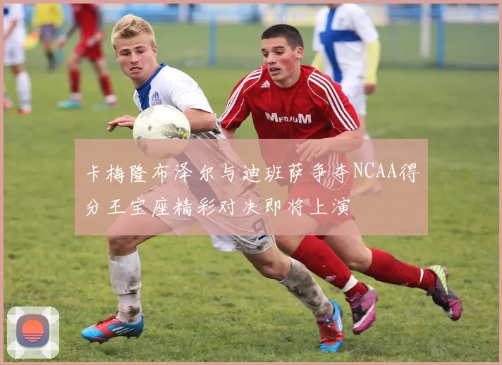 卡梅隆布泽尔与迪班萨争夺NCAA得分王宝座精彩对决即将上演