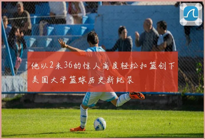 他以2米36的惊人高度轻松扣篮创下美国大学篮球历史新纪录
