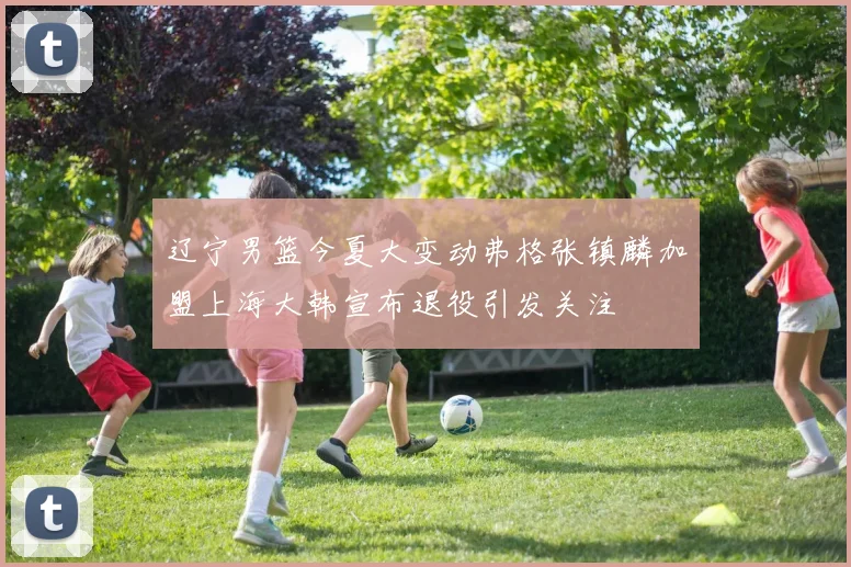 辽宁男篮今夏大变动弗格张镇麟加盟上海大韩宣布退役引发关注