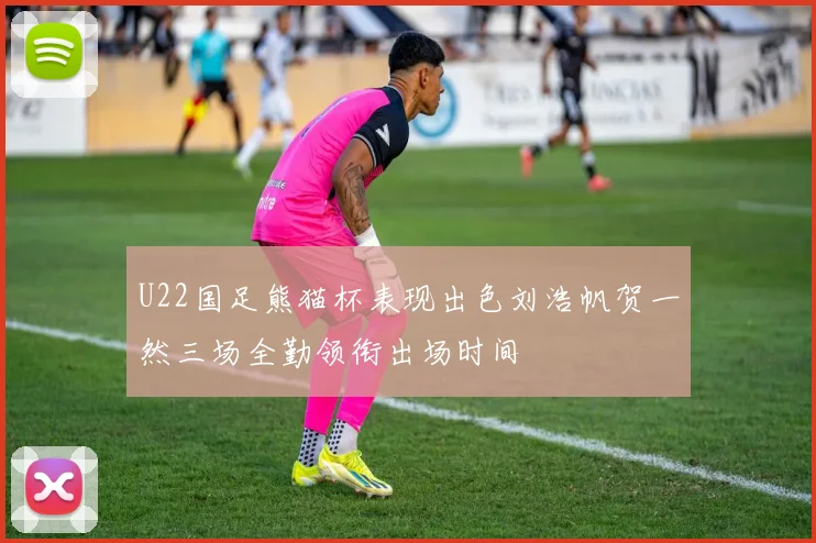 U22国足熊猫杯表现出色刘浩帆贺一然三场全勤领衔出场时间