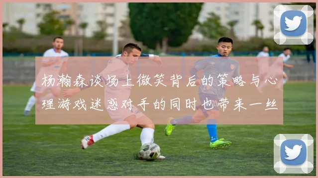 杨瀚森谈场上微笑背后的策略与心理游戏迷惑对手的同时也带来一丝嘲讽