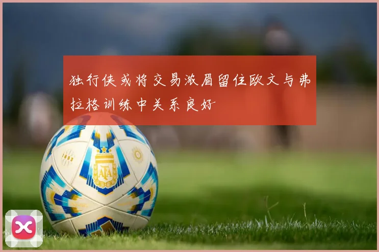 独行侠或将交易浓眉留住欧文与弗拉格训练中关系良好